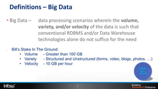 Definitions – Big Data
• Big Data –       data processing scenarios wherein the volume,
                   variety, and/or velocity of the data is such that
                   conventional RDBMS and/or Data Warehouse
                   technologies alone do not suffice for the need
,   Bill’s Stake In The Ground:
          • Volume - Greater than 100 GB
          • Variety    - Structured and Unstructured (forms, video, blogs, photos, …)
          • Velocity - 10 GB per hour




                                         3
 