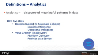 Definitions – Analytics
• Analytics –   discovery of meaningful patterns in data

  Bill’s Two Uses:
        • Decision Support (to help make a choice)
                    -Business Intelligence
                    -Operational Intelligence
        • Value Creation (to add worth)
                    -Algorithm Discovery
                    -Analytics as a Service




                                       4
 