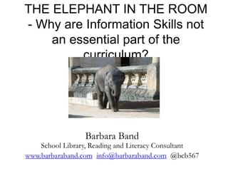 THE ELEPHANT IN THE ROOM
- Why are Information Skills not
an essential part of the
curriculum?
Barbara Band
School Library, Reading and Literacy Consultant
www.barbaraband.com info@barbaraband.com @bcb567
 