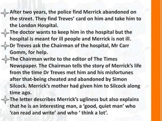 After two years, the police find Merrick abandoned on
the street. They find Treves’ card on him and take him to
the London Hospital.
The doctor wants to keep him in the hospital but the
hospital is meant for ill people and Merrick is not ill.
Dr Treves ask the Chairman of the hospital, Mr Carr
Gomm, for help.
The Chairman write to the editor of The Times
Newspaper. The Chairman tells the story of Merrick’s life
from the time Dr Treves met him and his misfortunes
after that-being cheated and abandoned by Simon
Silcock. Merrick’s mother had given him to Silcock along
time ago.
The letter describes Merrick’s ugliness but also explains
that he is an interesting man, a ‘good, quiet man’ who
‘can read and write’ and who ‘ think a lot’.
 