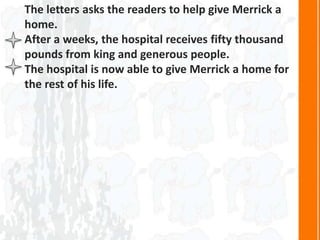 The letters asks the readers to help give Merrick a
home.
After a weeks, the hospital receives fifty thousand
pounds from king and generous people.
The hospital is now able to give Merrick a home for
the rest of his life.
 