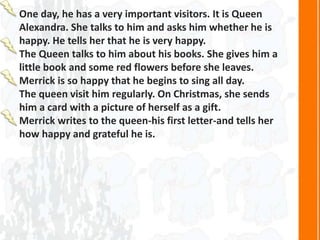 One day, he has a very important visitors. It is Queen
Alexandra. She talks to him and asks him whether he is
happy. He tells her that he is very happy.
The Queen talks to him about his books. She gives him a
little book and some red flowers before she leaves.
Merrick is so happy that he begins to sing all day.
The queen visit him regularly. On Christmas, she sends
him a card with a picture of herself as a gift.
Merrick writes to the queen-his first letter-and tells her
how happy and grateful he is.
 