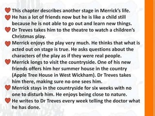 This chapter describes another stage in Merrick’s life.
He has a lot of friends now but he is like a child still
because he is not able to go out and learn new things.
Dr Treves takes him to the theatre to watch a children’s
Christmas play.
Merrick enjoys the play very much. He thinks that what is
acted out on stage is true. He asks questions about the
characters of the play as if they were real people.
Merrick longs to visit the countryside. One of his new
friends offers him her summer house in the country
(Apple Tree House in West Wickham). Dr Treves takes
him there, making sure no one sees him.
Merrick stays in the countryside for six weeks with no
one to disturb him. He enjoys being close to nature.
He writes to Dr Treves every week telling the doctor what
he has done.
 