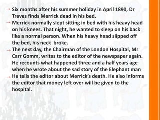 Six months after his summer holiday in April 1890, Dr
Treves finds Merrick dead in his bed.
Merrick normally slept sitting in bed with his heavy head
on his knees. That night, he wanted to sleep on his back
like a normal person. When his heavy head slipped off
the bed, his neck broke.
The next day, the Chairman of the London Hospital, Mr
Carr Gomm, writes to the editor of the newspaper again.
He recounts what happened three and a half years age
when he wrote about the sad story of the Elephant man
He tells the editor about Merrick’s death. He also informs
the editor that money left over will be given to the
hospital.
 