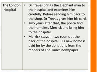 The London
Hospital
• Dr Treves brings the Elephant man to
the hospital and examines him
carefully. Before sending him back to
the shop, Dr Treves gives him his card.
• Two years after that, the polica find
the homeless Merrick and bring him
to the hospital.
• Merrick stays in two rooms at the
back of the hospital. His new home is
paid for by the donations from the
readers of The Times newspaper.
 