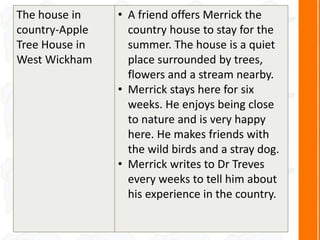 The house in
country-Apple
Tree House in
West Wickham
• A friend offers Merrick the
country house to stay for the
summer. The house is a quiet
place surrounded by trees,
flowers and a stream nearby.
• Merrick stays here for six
weeks. He enjoys being close
to nature and is very happy
here. He makes friends with
the wild birds and a stray dog.
• Merrick writes to Dr Treves
every weeks to tell him about
his experience in the country.
 