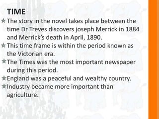 TIME
The story in the novel takes place between the
time Dr Treves discovers joseph Merrick in 1884
and Merrick’s death in April, 1890.
This time frame is within the period known as
the Victorian era.
The Times was the most important newspaper
during this period.
England was a peaceful and wealthy country.
Industry became more important than
agriculture.
 