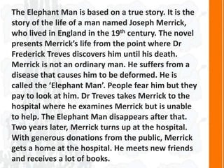 The Elephant Man is based on a true story. It is the
story of the life of a man named Joseph Merrick,
who lived in England in the 19th century. The novel
presents Merrick’s life from the point where Dr
Frederick Treves discovers him until his death.
Merrick is not an ordinary man. He suffers from a
disease that causes him to be deformed. He is
called the ‘Elephant Man’. People fear him but they
pay to look at him. Dr Treves takes Merrick to the
hospital where he examines Merrick but is unable
to help. The Elephant Man disappears after that.
Two years later, Merrick turns up at the hospital.
With generous donations from the public, Merrick
gets a home at the hospital. He meets new friends
and receives a lot of books.
 