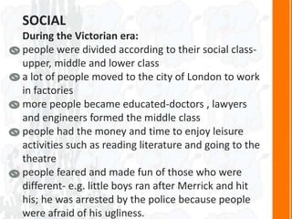 SOCIAL
During the Victorian era:
people were divided according to their social class-
upper, middle and lower class
a lot of people moved to the city of London to work
in factories
more people became educated-doctors , lawyers
and engineers formed the middle class
people had the money and time to enjoy leisure
activities such as reading literature and going to the
theatre
people feared and made fun of those who were
different- e.g. little boys ran after Merrick and hit
his; he was arrested by the police because people
were afraid of his ugliness.
 