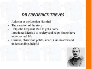 DR FREDERICK TREVES
- A doctor at the London Hospital
- The narrator of the story
- Helps the Elephant Man to get a home
- Introduces Merrick to society and helps him to have
more normal life
- Curious, observant, polite, smart, kind-hearted and
understanding, helpful
 