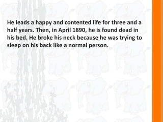 He leads a happy and contented life for three and a
half years. Then, in April 1890, he is found dead in
his bed. He broke his neck because he was trying to
sleep on his back like a normal person.
 