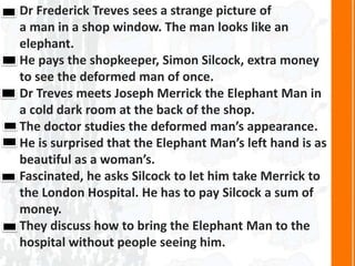 Dr Frederick Treves sees a strange picture of
a man in a shop window. The man looks like an
elephant.
He pays the shopkeeper, Simon Silcock, extra money
to see the deformed man of once.
Dr Treves meets Joseph Merrick the Elephant Man in
a cold dark room at the back of the shop.
The doctor studies the deformed man’s appearance.
He is surprised that the Elephant Man’s left hand is as
beautiful as a woman’s.
Fascinated, he asks Silcock to let him take Merrick to
the London Hospital. He has to pay Silcock a sum of
money.
They discuss how to bring the Elephant Man to the
hospital without people seeing him.
 