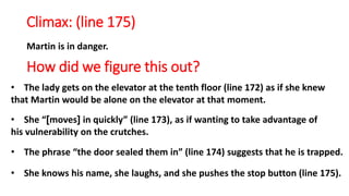 Climax: (line 175)
Martin is in danger.
How did we figure this out?
• The lady gets on the elevator at the tenth floor (line 172) as if she knew
that Martin would be alone on the elevator at that moment.
• She “]moves[ in quickly” (line 173), as if wanting to take advantage of
his vulnerability on the crutches.
• The phrase “the door sealed them in” (line 174) suggests that he is trapped.
• She knows his name, she laughs, and she pushes the stop button (line 175).
 