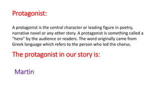 Protagonist:
A protagonist is the central character or leading figure in poetry,
narrative novel or any other story. A protagonist is something called a
“hero” by the audience or readers. The word originally came from
Greek language which refers to the person who led the chorus.
The protagonist in our story is:
Martin
 
