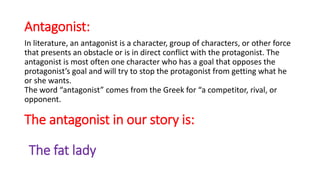 Antagonist:
In literature, an antagonist is a character, group of characters, or other force
that presents an obstacle or is in direct conflict with the protagonist. The
antagonist is most often one character who has a goal that opposes the
protagonist’s goal and will try to stop the protagonist from getting what he
or she wants.
The word “antagonist” comes from the Greek for “a competitor, rival, or
opponent.
The antagonist in our story is:
The fat lady
 