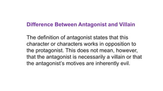 Difference Between Antagonist and Villain
The definition of antagonist states that this
character or characters works in opposition to
the protagonist. This does not mean, however,
that the antagonist is necessarily a villain or that
the antagonist’s motives are inherently evil.
 