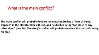 What is the main conflict?
The main conflict will probably involve the elevator. He has a “fear of being
trapped” in the elevator (lines 34-35), and he dislikes being “too close to any
other rider” (line 36). The story’s conflict will probably involve Matrin confronting
his fear.
 