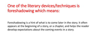 One of the literary devices/techniques is
foreshadowing which means:
Foreshadowing is a hint of what is to come later in the story. It often
appears at the beginning of a story, or a chapter, and helps the reader
develop expectations about the coming events in a story.
 