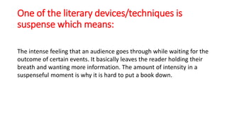 One of the literary devices/techniques is
suspense which means:
The intense feeling that an audience goes through while waiting for the
outcome of certain events. It basically leaves the reader holding their
breath and wanting more information. The amount of intensity in a
suspenseful moment is why it is hard to put a book down.
 