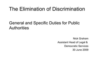 The Elimination of Discrimination

General and Specific Duties for Public
Authorities

                                       Nick Graham
                          Assistant Head of Legal &
                                Democratic Services
                                      30 June 2009
 