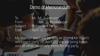Demo of Memorandum
To : Mr. ‘M’, Supervisor
From : Mr. ‘T’, Bookkeeper
Subject : Retirement Party
Date : April 12, 2018
My brother and I will be able to attend Mr. Khan’s
retirement party on April 20. We will bring foods
and all other necessary items for the party.
 