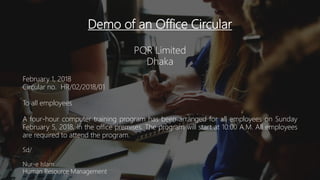 Demo of an Office Circular
PQR Limited
Dhaka
February 1, 2018
Circular no. HR/02/2018/01
To all employees
A four-hour computer training program has been arranged for all employees on Sunday
February 5, 2018, in the office premises. The program will start at 10:00 A.M. All employees
are required to attend the program.
Sd/
Nur-e Islam
Human Resource Management
 