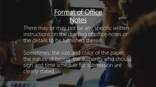 Format of Office
Notes
There may or may not be any specific written
instructions on the drafting of office notes or
the details to be furnished therein.
Sometimes, the size and color of the paper,
the nature of typing, the authority who should
sign and time schedule for submission are
clearly stated.
 