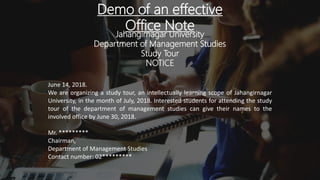Demo of an effective
Office Note
Jahangirnagar University
Department of Management Studies
Study Tour
NOTICE
June 14, 2018.
We are organizing a study tour, an intellectually learning scope of Jahangirnagar
University, in the month of July, 2018. Interested students for attending the study
tour of the department of management studies can give their names to the
involved office by June 30, 2018.
Mr. *********
Chairman,
Department of Management Studies
Contact number: 02*********
 