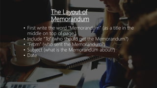 The Layout of
Memorandum
• First write the word “Memorandum” (as a title in the
middle on top of page.)
• Include “To” (who should get the Memorandum?)
• “From” (who sent the Memorandum?)
• Subject (what is the Memorandum about?)
• Date
 