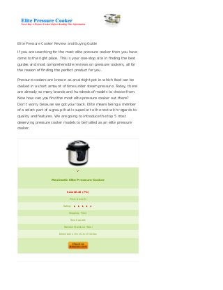 Elite Pressure Cooker Review and Buying Guide
If you are searching for the most elite pressure cooker then you have
come to the right place. This is your one-stop site in ﬁnding the best
guides and most comprehensible reviews on pressure cookers, all for
the reason of ﬁnding the perfect product for you.
Pressure cookers are known as an airtight pot in which food can be
cooked in a short amount of time under steam pressure. Today, there
are already so many brands and hundreds of models to choose from.
Now how can you ﬁnd the most elite pressure cooker out there?
Don’t worry because we got your back. Elite means being a member
of a select part of a group that is superior to the rest with regards to
quality and features. We are going to introduce the top 5 most
deserving pressure cooker models to be hailed as an elite pressure
cooker.
Maximatic Elite Pressure Cooker
Save $8.48 (7%)
Price: $111.51
Rating:
Shipping: Free!
Size 8 quarts
Material Stainless: Steel
Dimensions 15×15.3×15 inches
 