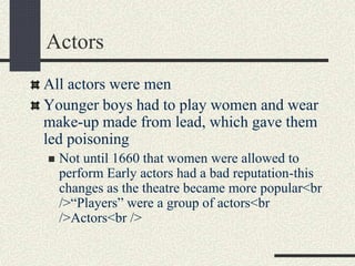 Actors
All actors were men
Younger boys had to play women and wear
make-up made from lead, which gave them
led poisoning
 Not until 1660 that women were allowed to
perform Early actors had a bad reputation-this
changes as the theatre became more popular<br
/>“Players” were a group of actors<br
/>Actors<br />
 