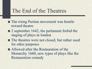 The End of the Theatres
The rising Puritan movement was hostile
toward theatre
2 september 1642, the parlament forbid the
staging of plays in london
The theatres were not closed, but rather used
for other purposes
Allowed after the Restauration of the
Monarchy 1660, new types of plays like the
Restauration comedy
 