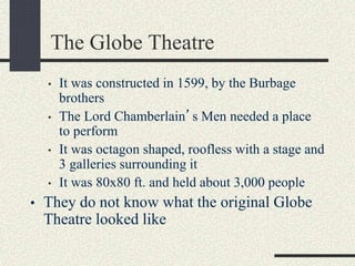 The Globe Theatre
• It was constructed in 1599, by the Burbage
brothers
• The Lord Chamberlain’s Men needed a place
to perform
• It was octagon shaped, roofless with a stage and
3 galleries surrounding it
• It was 80x80 ft. and held about 3,000 people
• They do not know what the original Globe
Theatre looked like
 