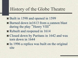 History of the Globe Theatre
Built in 1598 and opened in 1599
Burned down in1613 from a cannon blast
during the play “Henry VIII”
Rebuilt and reopened in 1614
Closed down by Puritans in 1642 and was
torn down in 1644
In 1996 a replica was built on the original
site
 