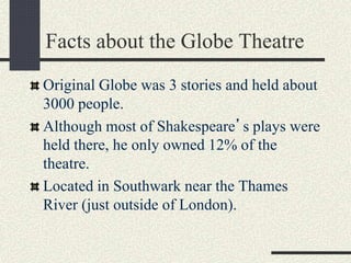 Facts about the Globe Theatre
Original Globe was 3 stories and held about
3000 people.
Although most of Shakespeare’s plays were
held there, he only owned 12% of the
theatre.
Located in Southwark near the Thames
River (just outside of London).
 