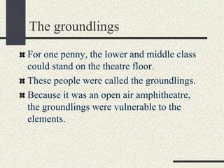 The groundlings
For one penny, the lower and middle class
could stand on the theatre floor.
These people were called the groundlings.
Because it was an open air amphitheatre,
the groundlings were vulnerable to the
elements.
 