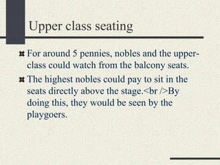 Upper class seating
For around 5 pennies, nobles and the upper-
class could watch from the balcony seats.
The highest nobles could pay to sit in the
seats directly above the stage.<br />By
doing this, they would be seen by the
playgoers.
 