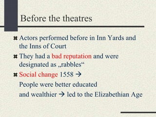 Before the theatres
Actors performed before in Inn Yards and
the Inns of Court
They had a bad reputation and were
designated as „rabbles“
Social change 1558 
People were better educated
and wealthier  led to the Elizabethian Age
 