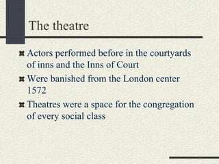 The theatre
Actors performed before in the courtyards
of inns and the Inns of Court
Were banished from the London center
1572
Theatres were a space for the congregation
of every social class
 