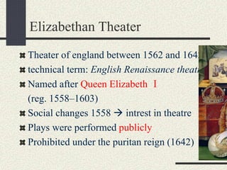 Elizabethan Theater
Theater of england between 1562 and 1642.
technical term: English Renaissance theatre
Named after Queen Elizabeth Ⅰ
(reg. 1558–1603)
Social changes 1558  intrest in theatre
Plays were performed publicly
Prohibited under the puritan reign (1642)
 