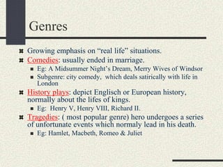 Genres
Growing emphasis on “real life” situations.
Comedies: usually ended in marriage.
 Eg: A Midsummer Night’s Dream, Merry Wives of Windsor
 Subgenre: city comedy, which deals satirically with life in
London
History plays: depict Englisch or European history,
normally about the lifes of kings.
 Eg: Henry V, Henry VIII, Richard II.
Tragedies: ( most popular genre) hero undergoes a series
of unfortunate events which normaly lead in his death.
 Eg: Hamlet, Macbeth, Romeo & Juliet
 