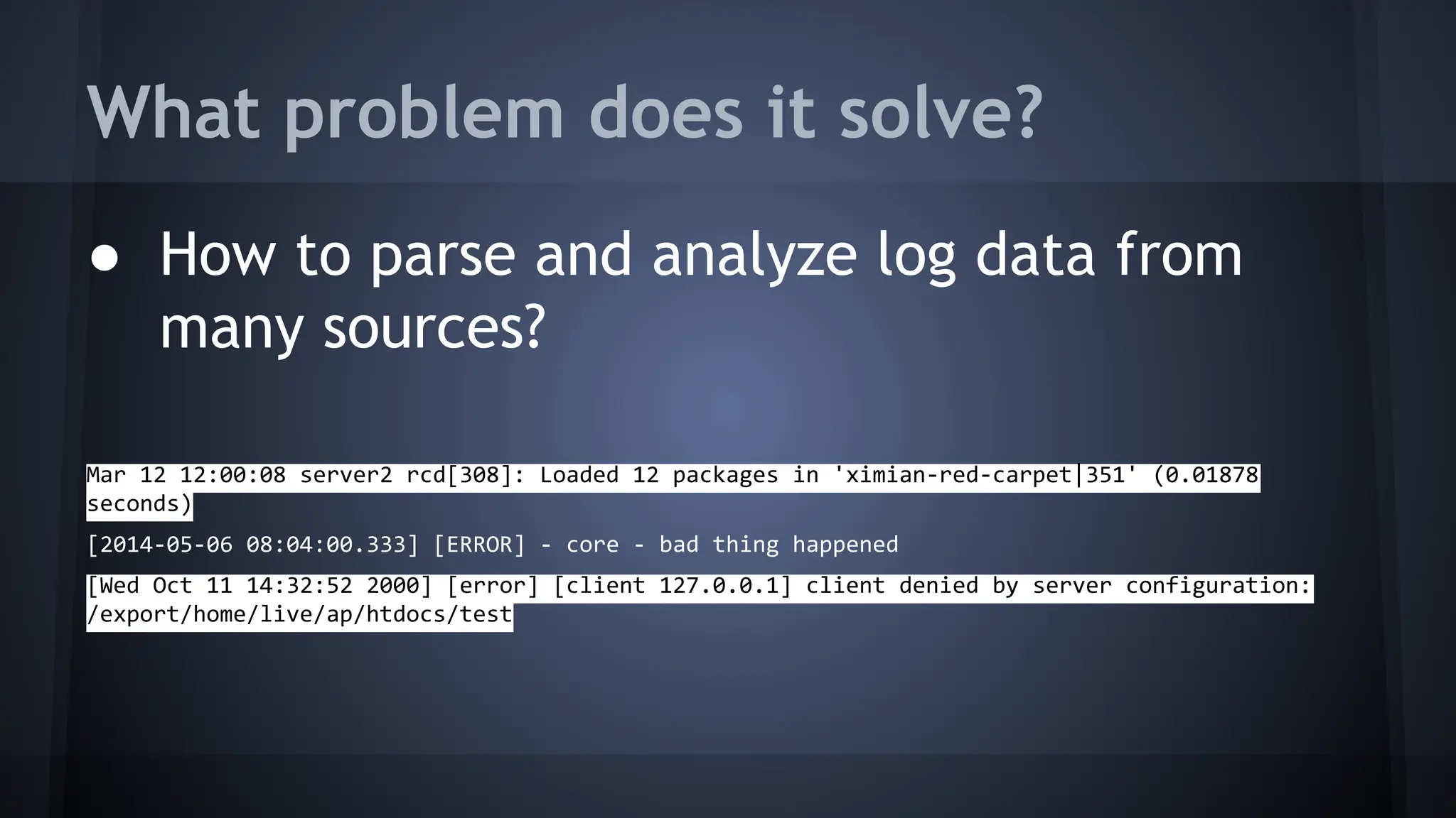 What problem does it solve?
● How to parse and analyze log data from
many sources?
Mar 12 12:00:08 server2 rcd[308]: Loaded 12 packages in 'ximian-red-carpet|351' (0.01878
seconds)
[2014-05-06 08:04:00.333] [ERROR] - core - bad thing happened
[Wed Oct 11 14:32:52 2000] [error] [client 127.0.0.1] client denied by server configuration:
/export/home/live/ap/htdocs/test
 