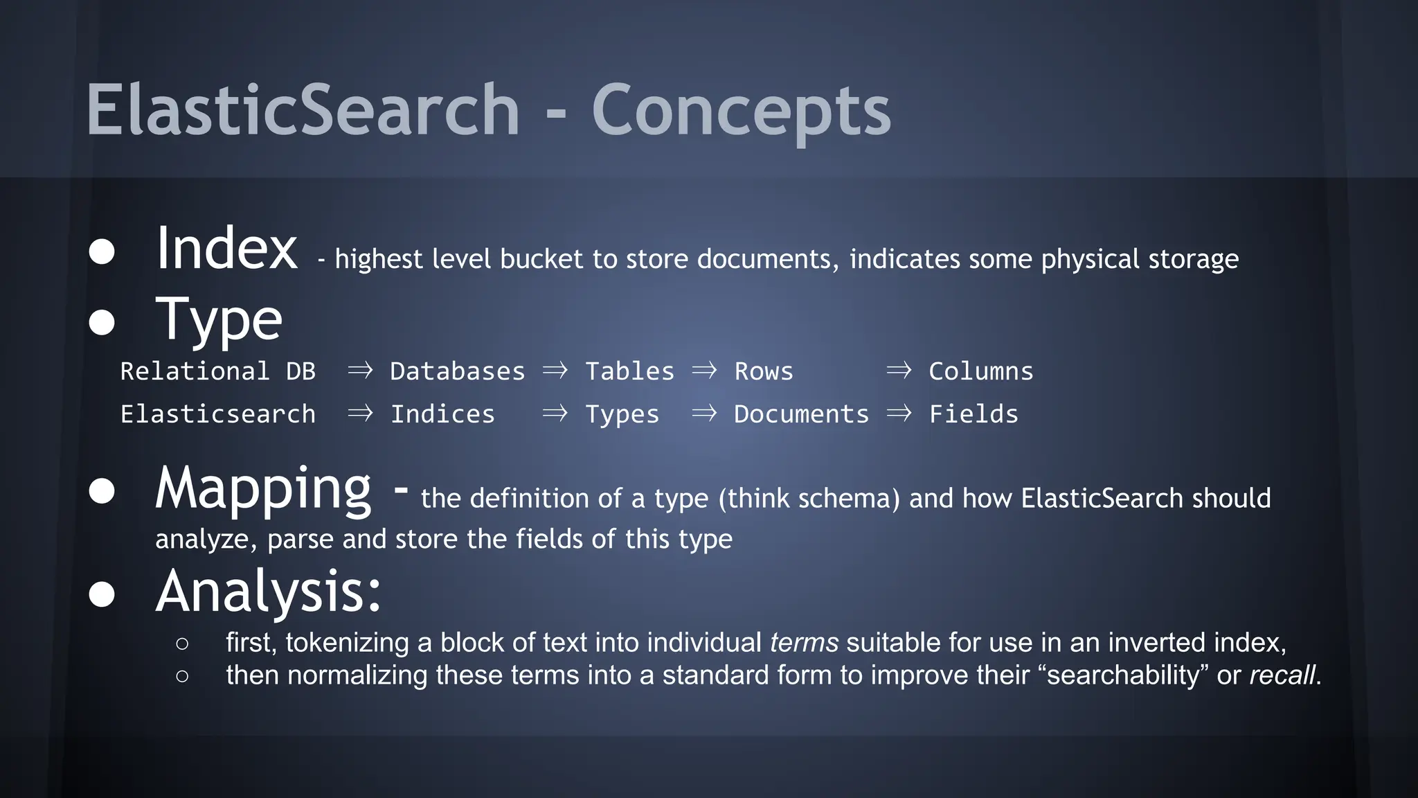 ElasticSearch - Concepts
● Index - highest level bucket to store documents, indicates some physical storage
● Type
Relational DB ⇒ Databases ⇒ Tables ⇒ Rows ⇒ Columns
Elasticsearch ⇒ Indices ⇒ Types ⇒ Documents ⇒ Fields
● Mapping -the definition of a type (think schema) and how ElasticSearch should
analyze, parse and store the fields of this type
● Analysis:
○ first, tokenizing a block of text into individual terms suitable for use in an inverted index,
○ then normalizing these terms into a standard form to improve their “searchability” or recall.
 