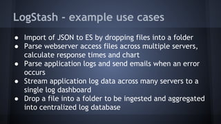 LogStash - example use cases
● Import of JSON to ES by dropping files into a folder
● Parse webserver access files across multiple servers,
calculate response times and chart
● Parse application logs and send emails when an error
occurs
● Stream application log data across many servers to a
single log dashboard
● Drop a file into a folder to be ingested and aggregated
into centralized log database
 