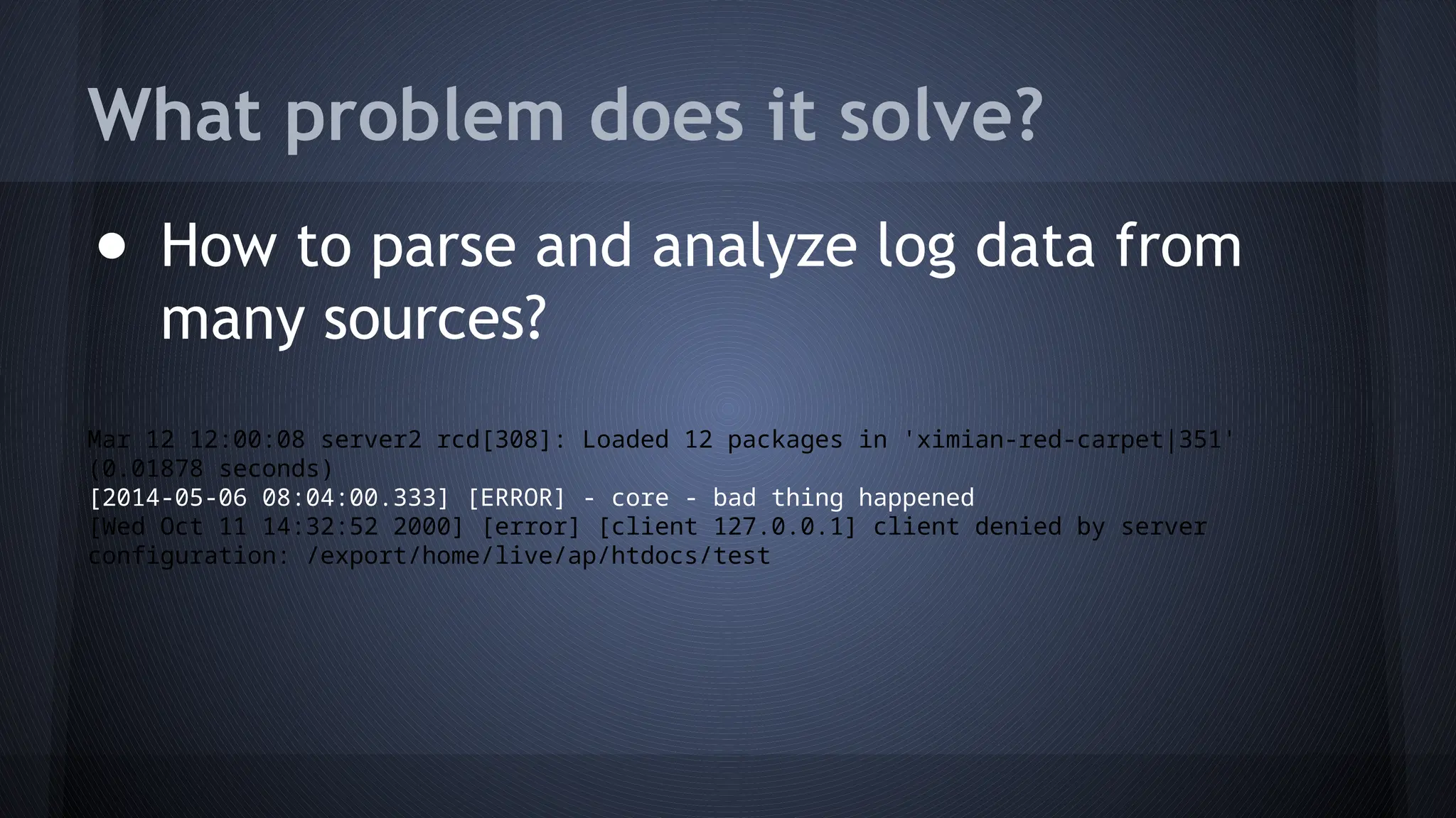 What problem does it solve?
● How to parse and analyze log data from
many sources?
Mar 12 12:00:08 server2 rcd[308]: Loaded 12 packages in 'ximian-red-carpet|351'
(0.01878 seconds)
[2014-05-06 08:04:00.333] [ERROR] - core - bad thing happened
[Wed Oct 11 14:32:52 2000] [error] [client 127.0.0.1] client denied by server
configuration: /export/home/live/ap/htdocs/test
 