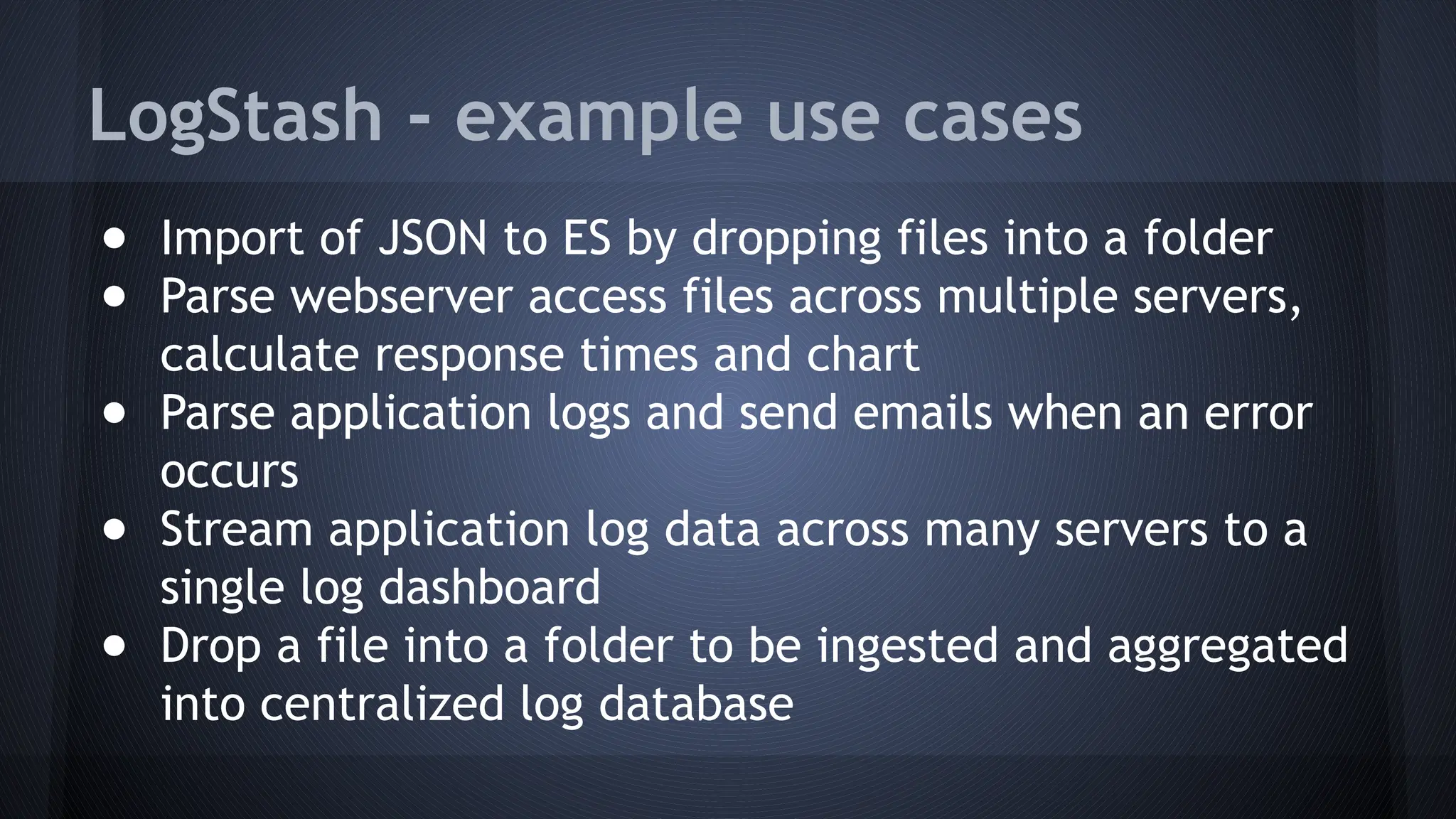 LogStash - example use cases
● Import of JSON to ES by dropping files into a folder
● Parse webserver access files across multiple servers,
calculate response times and chart
● Parse application logs and send emails when an error
occurs
● Stream application log data across many servers to a
single log dashboard
● Drop a file into a folder to be ingested and aggregated
into centralized log database
 