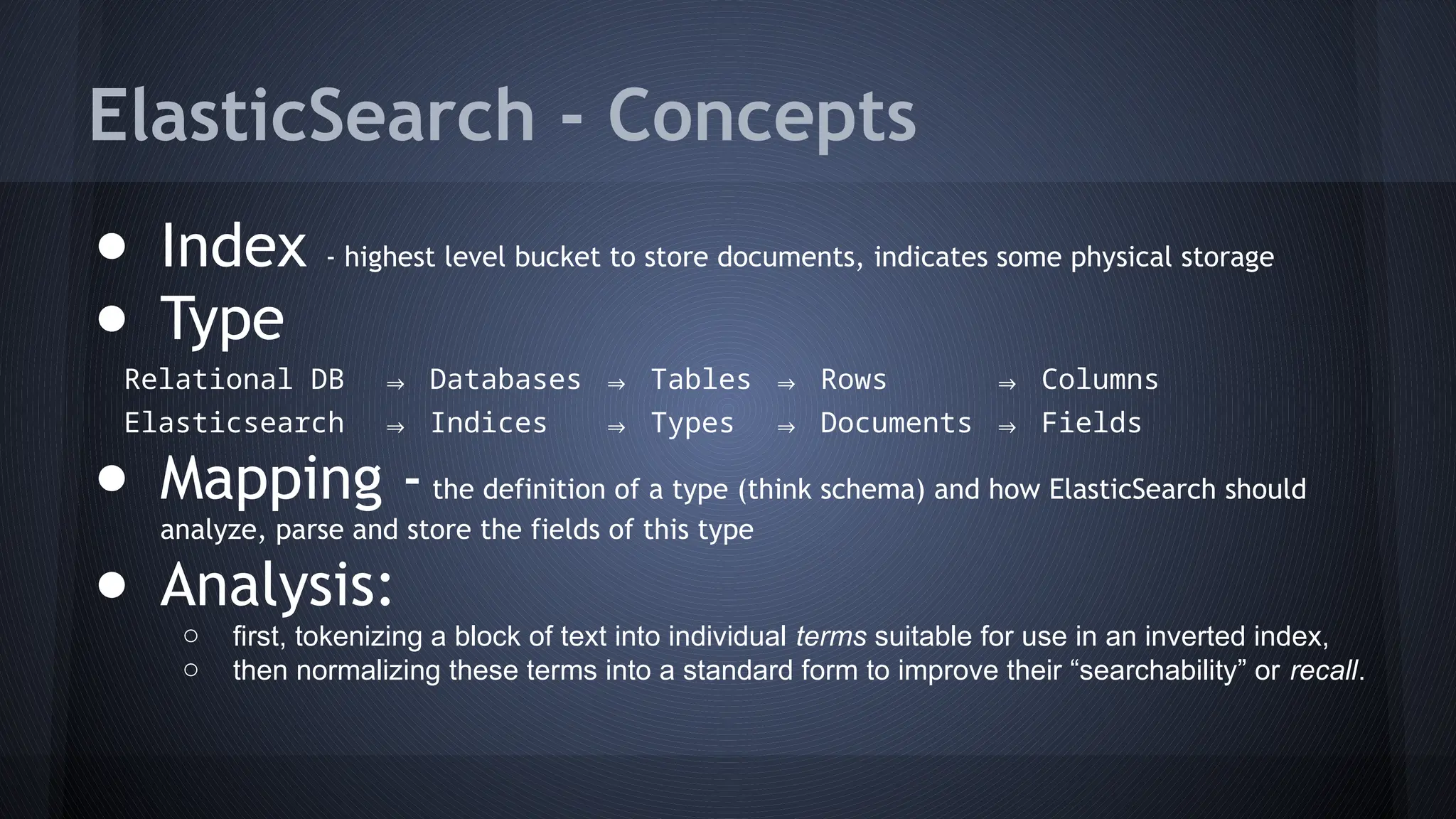 ElasticSearch - Concepts
● Index - highest level bucket to store documents, indicates some physical storage
● Type
Relational DB ⇒ Databases ⇒ Tables ⇒ Rows ⇒ Columns
Elasticsearch ⇒ Indices ⇒ Types ⇒ Documents ⇒ Fields
● Mapping -the definition of a type (think schema) and how ElasticSearch should
analyze, parse and store the fields of this type
● Analysis:
o first, tokenizing a block of text into individual terms suitable for use in an inverted index,
o then normalizing these terms into a standard form to improve their “searchability” or recall.
 