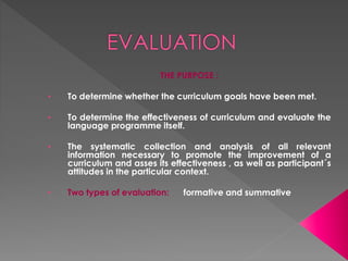 THE PURPOSE :
• To determine whether the curriculum goals have been met.
• To determine the effectiveness of curriculum and evaluate the
language programme itself.
• The systematic collection and analysis of all relevant
information necessary to promote the improvement of a
curriculum and asses its effectiveness , as well as participant´s
attitudes in the particular context.
• Two types of evaluation: formative and summative
 