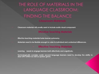 Classroom Materials
• Classroom materials will usually seek to include audio visual component.
Effective Teaching Materials
• Effective teaching materials foster learner autonomy.
• Materials need to be flexible enough to cater to individual and contextual differences.
• Effective Teaching Materials
• Learning needs to engage learners both affectively and cognitively.
• Technologically complex world, second language learners need to develop the ability to
deal with written as well as spoken genre.
 