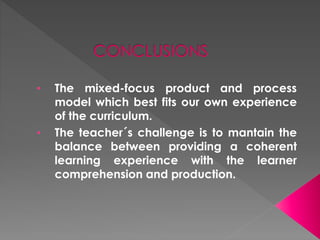 • The mixed-focus product and process
model which best fits our own experience
of the curriculum.
• The teacher´s challenge is to mantain the
balance between providing a coherent
learning experience with the learner
comprehension and production.
 